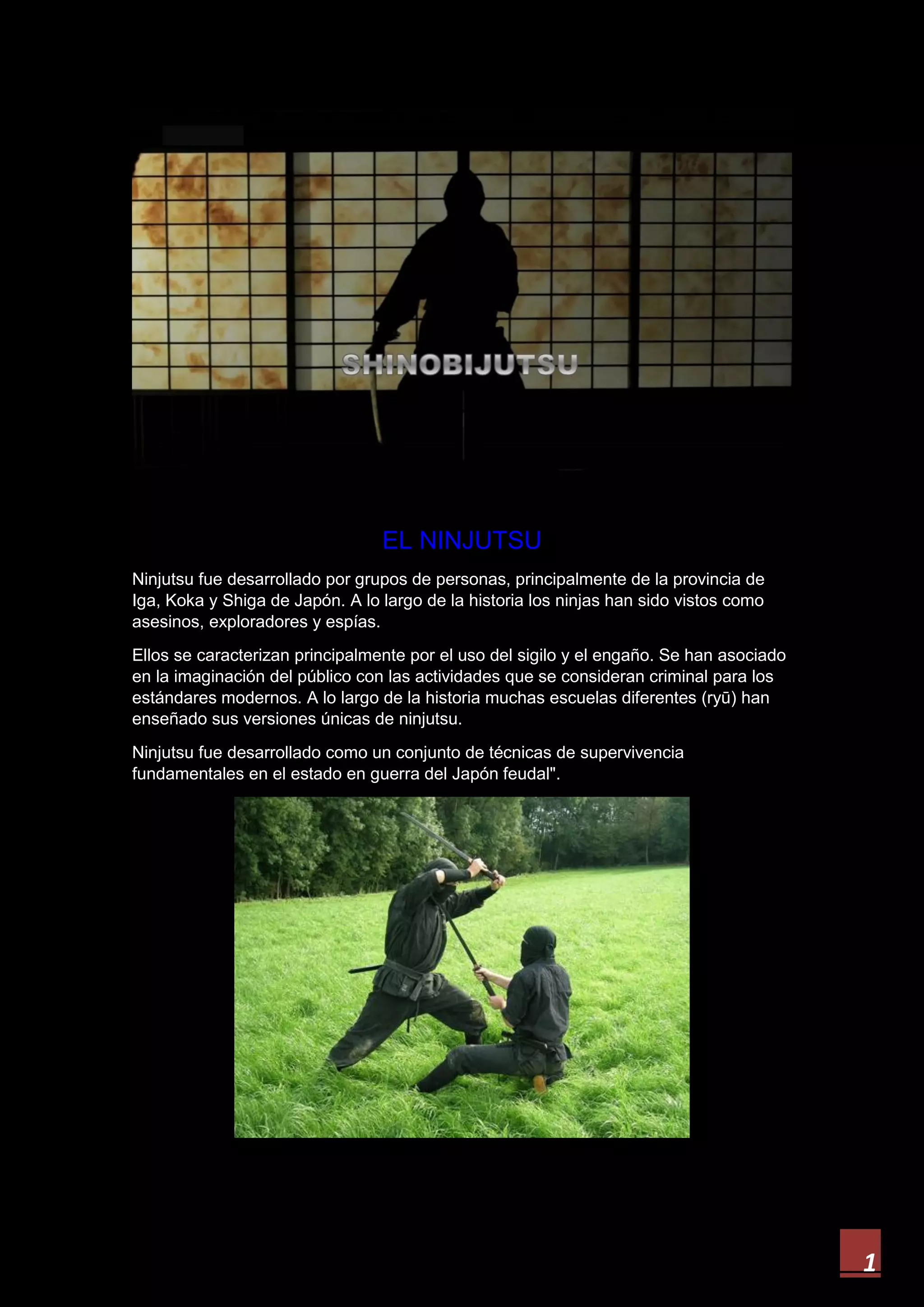 1
EL NINJUTSU
Ninjutsu fue desarrollado por grupos de personas, principalmente de la provincia de
Iga, Koka y Shiga de Japón. A lo largo de la historia los ninjas han sido vistos como
asesinos, exploradores y espías.
Ellos se caracterizan principalmente por el uso del sigilo y el engaño. Se han asociado
en la imaginación del público con las actividades que se consideran criminal para los
estándares modernos. A lo largo de la historia muchas escuelas diferentes (ryū) han
enseñado sus versiones únicas de ninjutsu.
Ninjutsu fue desarrollado como un conjunto de técnicas de supervivencia
fundamentales en el estado en guerra del Japón feudal".
 