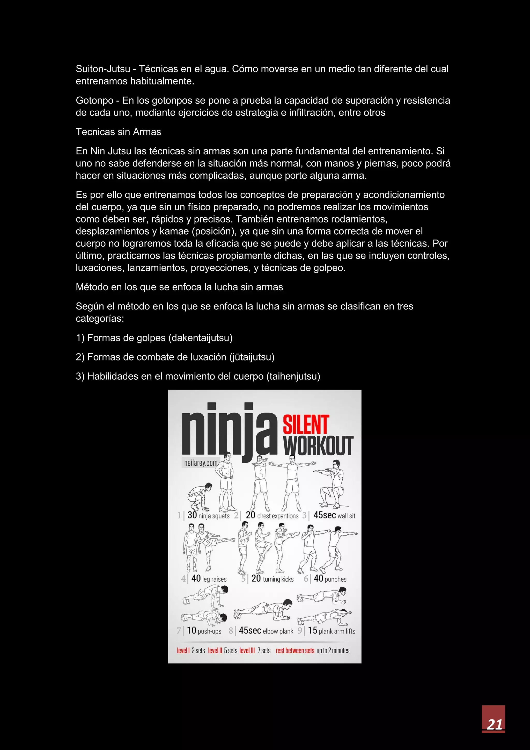 21
Suiton-Jutsu - Técnicas en el agua. Cómo moverse en un medio tan diferente del cual
entrenamos habitualmente.
Gotonpo - En los gotonpos se pone a prueba la capacidad de superación y resistencia
de cada uno, mediante ejercicios de estrategia e infiltración, entre otros
Tecnicas sin Armas
En Nin Jutsu las técnicas sin armas son una parte fundamental del entrenamiento. Si
uno no sabe defenderse en la situación más normal, con manos y piernas, poco podrá
hacer en situaciones más complicadas, aunque porte alguna arma.
Es por ello que entrenamos todos los conceptos de preparación y acondicionamiento
del cuerpo, ya que sin un físico preparado, no podremos realizar los movimientos
como deben ser, rápidos y precisos. También entrenamos rodamientos,
desplazamientos y kamae (posición), ya que sin una forma correcta de mover el
cuerpo no lograremos toda la eficacia que se puede y debe aplicar a las técnicas. Por
último, practicamos las técnicas propiamente dichas, en las que se incluyen controles,
luxaciones, lanzamientos, proyecciones, y técnicas de golpeo.
Método en los que se enfoca la lucha sin armas
Según el método en los que se enfoca la lucha sin armas se clasifican en tres
categorías:
1) Formas de golpes (dakentaijutsu)
2) Formas de combate de luxación (jūtaijutsu)
3) Habilidades en el movimiento del cuerpo (taihenjutsu)
 