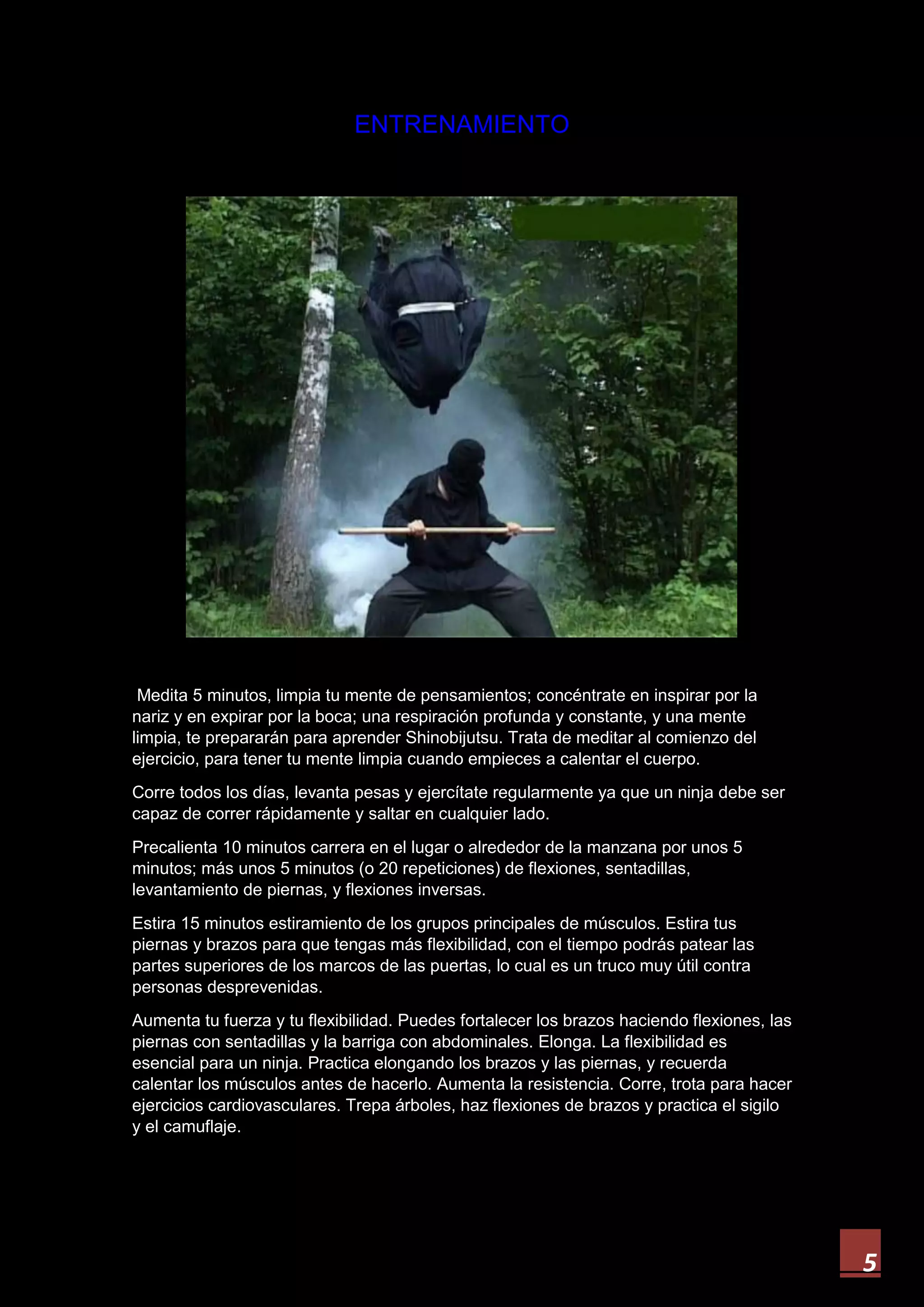5
ENTRENAMIENTO
Medita 5 minutos, limpia tu mente de pensamientos; concéntrate en inspirar por la
nariz y en expirar por la boca; una respiración profunda y constante, y una mente
limpia, te prepararán para aprender Shinobijutsu. Trata de meditar al comienzo del
ejercicio, para tener tu mente limpia cuando empieces a calentar el cuerpo.
Corre todos los días, levanta pesas y ejercítate regularmente ya que un ninja debe ser
capaz de correr rápidamente y saltar en cualquier lado.
Precalienta 10 minutos carrera en el lugar o alrededor de la manzana por unos 5
minutos; más unos 5 minutos (o 20 repeticiones) de flexiones, sentadillas,
levantamiento de piernas, y flexiones inversas.
Estira 15 minutos estiramiento de los grupos principales de músculos. Estira tus
piernas y brazos para que tengas más flexibilidad, con el tiempo podrás patear las
partes superiores de los marcos de las puertas, lo cual es un truco muy útil contra
personas desprevenidas.
Aumenta tu fuerza y tu flexibilidad. Puedes fortalecer los brazos haciendo flexiones, las
piernas con sentadillas y la barriga con abdominales. Elonga. La flexibilidad es
esencial para un ninja. Practica elongando los brazos y las piernas, y recuerda
calentar los músculos antes de hacerlo. Aumenta la resistencia. Corre, trota para hacer
ejercicios cardiovasculares. Trepa árboles, haz flexiones de brazos y practica el sigilo
y el camuflaje.
 