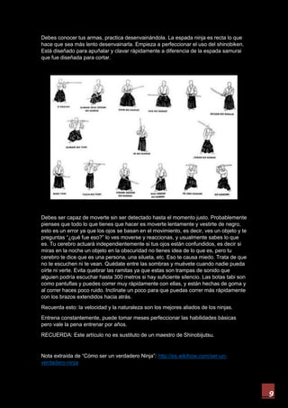 9
Debes conocer tus armas, practica desenvainándola. La espada ninja es recta lo que
hace que sea más lento desenvainarla. Empieza a perfeccionar el uso del shinobiken.
Está diseñado para apuñalar y clavar rápidamente a diferencia de la espada samurai
que fue diseñada para cortar.
Debes ser capaz de moverte sin ser detectado hasta el momento justo. Probablemente
pienses que todo lo que tienes que hacer es moverte lentamente y vestirte de negro,
esto es un error ya que los ojos se basan en el movimiento, es decir, ves un objeto y te
preguntas “¿qué fue eso?” lo ves moverse y reaccionas, y usualmente sabes lo que
es. Tu cerebro actuará independientemente si tus ojos están confundidos, es decir si
miras en la noche un objeto en la obscuridad no tienes idea de lo que es, pero tu
cerebro te dice que es una persona, una silueta, etc. Eso te causa miedo. Trata de que
no te escuchen ni te vean. Quédate entre las sombras y muévete cuando nadie pueda
oírte ni verte. Evita quebrar las ramitas ya que estas son trampas de sonido que
alguien podría escuchar hasta 300 metros si hay suficiente silencio. Las botas tabi son
como pantuflas y puedes correr muy rápidamente con ellas, y están hechas de goma y
al correr haces poco ruido. Inclínate un poco para que puedas correr más rápidamente
con los brazos extendidos hacia atrás.
Recuerda esto: la velocidad y la naturaleza son los mejores aliados de los ninjas.
Entrena constantemente, puede tomar meses perfeccionar las habilidades básicas
pero vale la pena entrenar por años.
RECUERDA: Este artículo no es sustituto de un maestro de Shinobijutsu.
Nota extraída de “Cómo ser un verdadero Ninja”: http://es.wikihow.com/ser-un-
verdadero-ninja
 