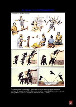 10
EL NINJA Y SU ENTRENAMIENTO
El entrenamiento comenzaba a una edad muy temprana y temporalmente se le
apartaba de la vida normal. Prácticamente no se les enseñaba ética moral, pues más
tarde podía suponer una "restricción mental" para sus acciones.
 