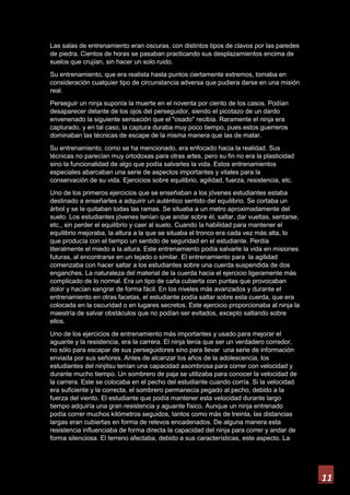 11
Las salas de entrenamiento eran oscuras, con distintos tipos de clavos por las paredes
de piedra. Cientos de horas se pasaban practicando sus desplazamientos encima de
suelos que crujían, sin hacer un solo ruido.
Su entrenamiento, que era realista hasta puntos ciertamente extremos, tomaba en
consideración cualquier tipo de circunstancia adversa que pudiera darse en una misión
real.
Perseguir un ninja suponía la muerte en el noventa por ciento de los casos. Podían
desaparecer delante de los ojos del perseguidor, siendo el picotazo de un dardo
envenenado la siguiente sensación que el "osado" recibía. Raramente el ninja era
capturado, y en tal caso, la captura duraba muy poco tiempo, pues estos guerreros
dominaban las técnicas de escape de la misma manera que las de matar.
Su entrenamiento, como se ha mencionado, era enfocado hacia la realidad. Sus
técnicas no parecían muy ortodoxas para otras artes, pero su fin no era la plasticidad
sino la funcionalidad de algo que podía salvarles la vida. Estos entrenamientos
especiales abarcaban una serie de aspectos importantes y vitales para la
conservación de su vida. Ejercicios sobre equilibrio, agilidad, fuerza, resistencia, etc.
Uno de los primeros ejercicios que se enseñaban a los jóvenes estudiantes estaba
destinado a enseñarles a adquirir un auténtico sentido del equilibrio. Se cortaba un
árbol y se le quitaban todas las ramas. Se situaba a un metro aproximadamente del
suelo. Los estudiantes jóvenes tenían que andar sobre él, saltar, dar vueltas, sentarse,
etc., sin perder el equilibrio y caer al suelo. Cuando la habilidad para mantener el
equilibrio mejoraba, la altura a la que se situaba el tronco era cada vez más alta, lo
que producía con el tiempo un sentido de seguridad en el estudiante. Perdía
literalmente el miedo a la altura. Este entrenamiento podía salvarle la vida en misiones
futuras, al encontrarse en un tejado o similar. El entrenamiento para la agilidad
comenzaba con hacer saltar a los estudiantes sobre una cuerda suspendida de dos
enganches. La naturaleza del material de la cuerda hacia el ejercicio ligeramente más
complicado de lo normal. Era un tipo de caña cubierta con puntas que provocaban
dolor y hacían sangrar de forma fácil. En los niveles más avanzados y durante el
entrenamiento en otras facetas, el estudiante podía saltar sobre esta cuerda, que era
colocada en la oscuridad o en lugares secretos. Este ejercicio proporcionaba al ninja la
maestría de salvar obstáculos que no podían ser evitados, excepto saltando sobre
ellos.
Uno de los ejercicios de entrenamiento más importantes y usado para mejorar el
aguante y la resistencia, era la carrera. El ninja tenía que ser un verdadero corredor,
no sólo para escapar de sus perseguidores sino para llevar una serie de información
enviada por sus señores. Antes de alcanzar los años de la adolescencia, los
estudiantes del ninjitsu tenían una capacidad asombrosa para correr con velocidad y
durante mucho tiempo. Un sombrero de paja se utilizaba para conocer la velocidad de
la carrera. Este se colocaba en el pecho del estudiante cuando corría. Si la velocidad
era suficiente y la correcta, el sombrero permanecía pegado al pecho, debido a la
fuerza del viento. El estudiante que podía mantener esta velocidad durante largo
tiempo adquiría una gran resistencia y aguante físico. Aunque un ninja entrenado
podía correr muchos kilómetros seguidos, tantos como más de treinta, las distancias
largas eran cubiertas en forma de relevos encadenados. De alguna manera esta
resistencia influenciaba de forma directa la capacidad del ninja para correr y andar de
forma silenciosa. El terreno afectaba, debido a sus características, este aspecto. La
 