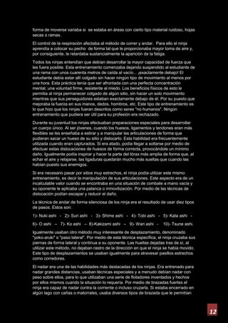 12
forma de moverse variaba si se estaba en áreas con cierto tipo material ruidoso, hojas
secas o ramas.
El control de la respiración afectaba al método de correr y andar. Para ello el ninja
aprendía a colocar su pecho de forma tal que le proporcionaba mayor toma de aire y,
por consiguiente, le retardaba sustancialmente la aparición de la fatiga.
Todos los ninjas entendían que debían desarrollar la mayor capacidad de fuerza que
les fuera posible. Esta entrenamiento comenzaba dejando suspendido al estudiante de
una rama con unos cuarenta metros de caída al vacío... ¡exactamente debajo! El
estudiante debía estar allí colgado sin hacer ningún tipo de movimiento al menos por
una hora. Esta práctica tenía que ser afrontada con una perfecta concentración
mental, una voluntad firme, resistente al miedo. Los beneficios físicos de esto le
permitia al ninja permanecer colgado de algún sitio, sin hacer un solo movimiento
mientras que sus perseguidores estaban exactamente debajo de él. Por su puesto que
mejoraba la fuerza en sus manos, dedos, hombros, etc. Este tipo de entrenamiento es
lo que hizo que los ninjas fueran descritos como seres "no humanos". Ningún
entrenamiento que pudiera ser útil para su profesión era rechazado.
Durante su juventud los ninjas efectuaban preparaciones especiales para desarrollar
un cuerpo único. Al ser jóvenes, cuando los huesos, ligamentos y tendones eran más
flexibles se les enseñaba a estirar y a manipular las articulaciones de forma que
pudieran sacar un hueso de su sitio y dislocarlo. Esta habilidad era frecuentemente
utilizada cuando eran capturados. Si era atado, podía llegar a soltarse por medio de
efectuar estas dislocaciones de huesos de forma correcta, provocándole un mínimo
daño. Igualmente podía inspirar y hacer la parte del tórax más amplia de forma que, al
echar el aire y relajarse, las ligaduras quedarán mucho más sueltas que cuando las
habían puesto sus enemigos.
Si era necesario pasar por sitios muy estrechos, el ninja podía utilizar este mismo
entrenamiento, es decir la manipulación de sus articulaciones. Este aspecto era de un
incalculable valor cuando se encontraba en una situación de combate a mano vacía y
su oponente le aplicaba una palanca o inmovilización. Por medio de las técnicas de
dislocación podían escapar y reducir el daño.
La técnica de andar de forma silenciosa de los ninja era el resultado de usar diez tipos
de pasos. Estos son:
1)- Nuki ashi - 2)- Suri ashi - 3)- Shime ashi - 4)- Tobi ashi - 5)- Kata ashi -
6)- O ashi – 7)- Ko ashi – 8)-Kakizami ashi – 9)- Wari ashi - 10)- Tsune ashi.
Igualmente usaban otro método muy interesante de desplazamiento, denominado
"yoko-aruki" o "paso lateral". Por medio de esta técnica específica, el ninja cruzaba sus
piernas de forma lateral y continua a su oponente. Las huellas dejadas tras de sí, al
utilizar este método, no dejaban rastro de la dirección en que el ninja se había movido.
Este tipo de desplazamientos se usaban igualmente para atravesar pasillos estrechos
como corredores.
El nadar era una de las habilidades más destacadas de los ninjas. Era entrenado para
nadar grandes distancias, usaban técnicas especiales y a menudo debían nadar con
peso sobre ellos, para lo que utilizaban una serie de flotadores inventados y hechos
por ellos mismos cuando la situación lo requería. Por medio de brazadas fuertes el
ninja era capaz de nadar contra la corriente o incluso cruzarla. Si estaba encerrado en
algún lago con cañas o matorrales, usaba diversos tipos de brazada que le permitían
 