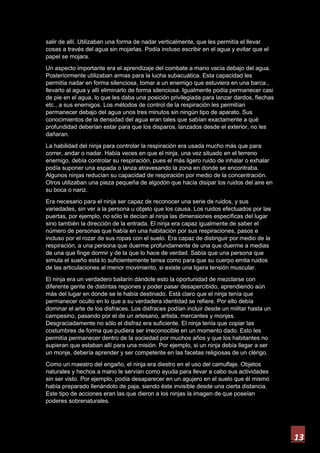 13
salir de allí. Utilizaban una forma de nadar verticalmente, que les permitía el llevar
cosas a través del agua sin mojarlas. Podía incluso escribir en el agua y evitar que el
papel se mojara.
Un aspecto importante era el aprendizaje del combate a mano vacía debajo del agua.
Posteriormente utilizaban armas para la lucha subacuática. Esta capacidad les
permitía nadar en forma silenciosa, tomar a un enemigo que estuviera en una barca.,
llevarlo al agua y allí eliminarlo de forma silenciosa. Igualmente podía permanecer casi
de pie en el agua, lo que les daba una posición privilegiada para lanzar dardos, flechas
etc., a sus enemigos. Los métodos de control de la respiración les permitían
permanecer debajo del agua unos tres minutos sin ningún tipo de aparato. Sus
conocimientos de la densidad del agua eran tales que sabían exactamente a qué
profundidad deberían estar para que los disparos, lanzados desde el exterior, no les
dañaran.
La habilidad del ninja para controlar la respiración era usada mucho más que para
correr, andar o nadar. Había veces en que el ninja, una vez situado en el terreno
enemigo, debía controlar su respiración, pues el más ligero ruido de inhalar o exhalar
podía suponer una espada o lanza atravesando la zona en donde se encontraba.
Algunos ninjas reducían su capacidad de respiración por medio de la concentración.
Otros utilizaban una pieza pequeña de algodón que hacía disipar los ruidos del aire en
su boca o nariz.
Era necesario para el ninja ser capaz de reconocer una serie de ruidos, y sus
variedades, sin ver a la persona u objeto que los causa. Los ruidos efectuados por las
puertas, por ejemplo, no sólo le decían al ninja las dimensiones específicas del lugar
sino también la dirección de la entrada. El ninja era capaz igualmente de saber el
número de personas que había en una habitación por sus respiraciones, pasos e
incluso por el rozar de sus ropas con el suelo. Era capaz de distinguir por medio de la
respiración, a una persona que duerme profundamente de una que duerme a medias
de una que finge dormir y de la que lo hace de verdad. Sabía que una persona que
simula el sueño está lo suficientemente tensa como para que su cuerpo emita ruidos
de las articulaciones al menor movimiento, si existe una ligera tensión muscular.
El ninja era un verdadero bailarín dándole esto la oportunidad de mezclarse con
diferente gente de distintas regiones y poder pasar desapercibido, aprendiendo aún
más del lugar en donde se le había destinado. Está claro que el ninja tenía que
permanecer oculto en lo que a su verdadera identidad se refiere. Por ello debía
dominar el arte de los disfraces. Los disfraces podían incluir desde un militar hasta un
campesino, pasando por el de un artesano, artista, mercantes y monjes.
Desgraciadamente no sólo el disfraz era suficiente. El ninja tenía que copiar las
costumbres de forma que pudiera ser irreconocible en un momento dado. Esto les
permitía permanecer dentro de la sociedad por muchos años y que los habitantes no
supieran que estaban allí para una misión. Por ejemplo, si un ninja debía llegar a ser
un monje, debería aprender y ser competente en las facetas religiosas de un clérigo.
Como un maestro del engaño, el ninja era diestro en el uso del camuflaje. Objetos
naturales y hechos a mano le servían como ayuda para llevar a cabo sus actividades
sin ser visto. Por ejemplo, podía desaparecer en un agujero en el suelo que él mismo
había preparado llenándolo de paja, siendo éste invisible desde una cierta distancia.
Este tipo de acciones eran las que dieron a los ninjas la imagen de que poseían
poderes sobrenaturales.
 