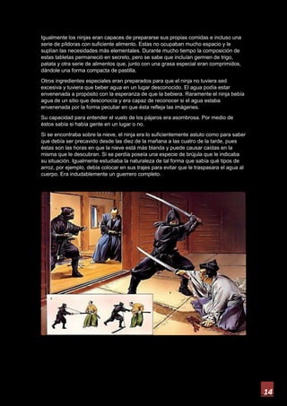 14
Igualmente los ninjas eran capaces de prepararse sus propias comidas e incluso una
serie de píldoras con suficiente alimento. Estas no ocupaban mucho espacio y le
suplían las necesidades más elementales. Durante mucho tiempo la composición de
estas tabletas permaneció en secreto, pero se sabe que incluían germen de trigo,
patata y otra serie de alimentos que, junto con una grasa especial eran comprimidos,
dándole una forma compacta de pastilla.
Otros ingredientes especiales eran preparados para que el ninja no tuviera sed
excesiva y tuviera que beber agua en un lugar desconocido. El agua podía estar
envenenada a propósito con la esperanza de que la bebiera. Raramente el ninja bebía
agua de un sitio que desconocía y era capaz de reconocer si el agua estaba
envenenada por la forma peculiar en que ésta refleja las imágenes.
Su capacidad para entender el vuelo de los pájaros era asombrosa. Por medio de
éstos sabía si había gente en un lugar o no.
Si se encontraba sobre la nieve, el ninja era lo suficientemente astuto como para saber
que debía ser precavido desde las diez de la mañana a las cuatro de la tarde, pues
éstas son las horas en que la nieve está más blanda y puede causar caídas en la
misma que le descubran. Si se perdía poseía una especie de brújula que le indicaba
su situación. Igualmente estudiaba la naturaleza de tal forma que sabía qué tipos de
arroz, por ejemplo, debía colocar en sus trajes para evitar que le traspasara el agua al
cuerpo. Era indudablemente un guerrero completo.
 