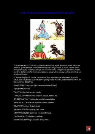 15
LOS NIVELES DE ENTRENAMIENTO NINJAS
El ninjutsu era una forma de contra-cultura hacia las reglas y normas de los samurais.
Mientras que el samurai se caracterizaba por su rango social, el honor familiar y una
dedicación total a su señor, el ninja era conocido como una persona de la Naturaleza,
hombres de la montaña sin ninguna posición social y leal única y exclusivamente a sus
familias e ideales.
El arte del ninjutsu es uno de los sistemas más completos de defensa en el mundo
actual. Los estudiantes que estudien bajo la guía del maestro, deberán ser diestros en
las siguientes disciplinas:
JUNAN TAISO Ejercicios corporales (similares al Yoga)
MEO-SO Meditación.
TAIJUTSU Combate a mano vacía.
TAIHENJUTSU Movimiento corporal, caídas, saltos, etc.
DAKENTAIJUTSU Técnicas de puñetazos y patadas.
JUTAIJUTSU Técnicas de agarre e inmovilizaciones.
BOJUTSU Técnicas de palo largo
HANBOJUTSU Técnicas de palo corto.
NIN-PO KENJUTSU Combate con espada ninja.
TANTOJUTSU Combate con cuchillo.
SHIRIKENJUTSU Hojas/estrellas arrojadizas.
 