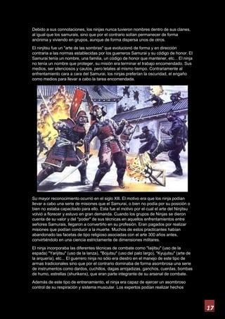 17
Debido a sus connotaciones, los ninjas nunca tuvieron nombres dentro de sus clanes,
al igual que los samurais, sino que por el contrario solían permanecer de forma
anónima y viviendo en grupos, aunque de forma dispersa unos de otros.
El ninjitsu fue un "arte de las sombras" que evolucionó de forma y en dirección
contraria a las normas establecidas por los guerreros Samurai y su código de honor. El
Samurai tenía un nombre, una familia, un código de honor que mantener, etc... El ninja
no tenía un nombre que proteger, su misión era terminar el trabajo encomendado. Sus
medios, ser silenciosos y cautos, pero letales al mismo tiempo. Contrariamente al
enfrentamiento cara a cara del Samurai, los ninjas preferían la oscuridad, el engaño
como medios para llevar a cabo la tarea encomendada.
Su mayor reconocimiento ocurrió en el siglo Xlll. El motivo era que los ninja podían
llevar a cabo una serie de misiones que el Samurai, o bien no podía por su posición o
bien no estaba capacitado para ello. Esta fue el motivo por el cual el arte del Ninjitsu
volvió a florecer y estuvo en gran demanda. Cuando los grupos de Ninjas se dieron
cuenta de su valor y del "poder" de sus técnicas en aquellos enfrentamientos entre
señores Samurais, llegaron a convertirlo en su profesión. Eran pagados por realizar
misiones que podían conducir a la muerte. Muchos de estos practicantes habían
abandonado las facetas de tipo religioso asociadas con el arte 300 años antes,
convirtiéndolo en una ciencia estrictamente de dimensiones militares.
El ninja incorporaba las diferentes técnicas de combate como "Iaijitsu" (uso de la
espada) "Yarijitsu" (uso de la lanza), "Bojutsu" (uso del palo largo), "Kyujutsu" (arte de
la arquería), etc... El guerrero ninja no sólo era diestro en el manejo de este tipo de
armas tradicionales sino que por el contrario dominaba de forma asombrosa una serie
de instrumentos como dardos, cuchillos, dagas arrojadizas, ganchos, cuerdas, bombas
de humo, estrellas (shurikens), que eran parte integrante de su arsenal de combate.
Además de este tipo de entrenamiento, el ninja era capaz de ejercer un asombroso
control de su respiración y sistema muscular. Los expertos podían realizar hechos
 