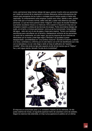 18
como, permanecer largo tiempo debajo del agua, parecer muerto ante sus oponentes
por medio del control de la respiración e incluso dislocarse ciertas articulaciones del
cuerpo para escaparse de los nudos o correajes que le habían puesto si había sido
capturado. Su entrenamiento solía empezar cuando eran niños, debido a esto, podían
correr más que un humano normal, saltar más alto y nadar más distancia que otras
personas. Lo que les hacía parecer seres "mágicos". Era capaz de escalar fortalezas
que harían asustarse incluso a un Samurai. Si la ocasión lo requería el ninja era un
verdadero maestro y artista de las técnicas de escape. Podía esconderse debajo del
suelo, en el techo, e incluso permanecer, como ya se ha mencionado, horas debajo
del agua... esta vez con el uso de pajas y hojas para respirar. Tenían una habilidad
asombrosa para camuflarse con el terreno y desaparecer enfrente de los oponentes.
La razón de su vestimenta, en color negro, era que la mayoría de sus misiones se
efectuaban por la noche y este traje negro ("Shozoku") le ayudaba a pasar
desapercibido, convirtiéndose en "una sombra nocturna". Durante el invierno, y debido
a la nieve, cambiaba su uniforme por el color blanco con el fin de identificarse aún más
con la naturaleza y no ser visto llegó a darle al ninja el calificativo de "asesino
invisible". Años más tarde se ligó este aspecto al arte de tal manera que el "Nitjitsu"
fue, y aún sigue siendo, llamado "el arte de la invisibilidad".
El ninja era un consumado actor y un verdadero maestro de los disfraces. Un día
podía vestirse de monje y al siguiente aparecer tanto de carpintero como de soldado.
Según la creencia más extendida, el ninja nunca aparecía en público sin un disfraz.
 