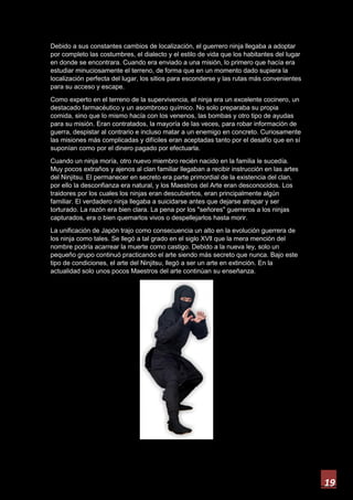19
Debido a sus constantes cambios de localización, el guerrero ninja llegaba a adoptar
por completo las costumbres, el dialecto y el estilo de vida que los habitantes del lugar
en donde se encontrara. Cuando era enviado a una misión, lo primero que hacía era
estudiar minuciosamente el terreno, de forma que en un momento dado supiera la
localización perfecta del lugar, los sitios para esconderse y las rutas más convenientes
para su acceso y escape.
Como experto en el terreno de la supervivencia, el ninja era un excelente cocinero, un
destacado farmacéutico y un asombroso químico. No solo preparaba su propia
comida, sino que lo mismo hacía con los venenos, las bombas y otro tipo de ayudas
para su misión. Eran contratados, la mayoría de las veces, para robar información de
guerra, despistar al contrario e incluso matar a un enemigo en concreto. Curiosamente
las misiones más complicadas y difíciles eran aceptadas tanto por el desafío que en sí
suponían como por el dinero pagado por efectuarla.
Cuando un ninja moría, otro nuevo miembro recién nacido en la familia le sucedía.
Muy pocos extraños y ajenos al clan familiar llegaban a recibir instrucción en las artes
del Ninjitsu. El permanecer en secreto era parte primordial de la existencia del clan,
por ello la desconfianza era natural, y los Maestros del Arte eran desconocidos. Los
traidores por los cuales los ninjas eran descubiertos, eran principalmente algún
familiar. El verdadero ninja llegaba a suicidarse antes que dejarse atrapar y ser
torturado. La razón era bien clara. La pena por los "señores" guerreros a los ninjas
capturados, era o bien quemarlos vivos o despellejarlos hasta morir.
La unificación de Japón trajo como consecuencia un alto en la evolución guerrera de
los ninja como tales. Se llegó a tal grado en el siglo XVll que la mera mención del
nombre podría acarrear la muerte como castigo. Debido a la nueva ley, solo un
pequeño grupo continuó practicando el arte siendo más secreto que nunca. Bajo este
tipo de condiciones, el arte del Ninjitsu, llegó a ser un arte en extinción. En la
actualidad solo unos pocos Maestros del arte continúan su enseñanza.
 