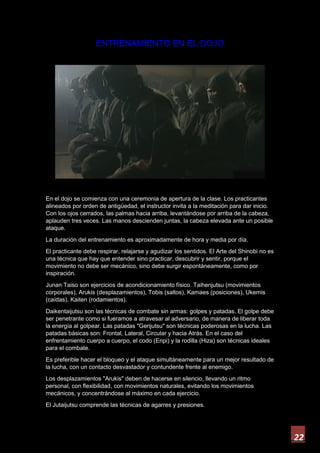 22
ENTRENAMIENTO EN EL DOJO
En el dojo se comienza con una ceremonia de apertura de la clase. Los practicantes
alineados por orden de antigüedad, el instructor invita a la meditación para dar inicio.
Con los ojos cerrados, las palmas hacia arriba, levantándose por arriba de la cabeza,
aplauden tres veces. Las manos descienden juntas, la cabeza elevada ante un posible
ataque.
La duración del entrenamiento es aproximadamente de hora y media por día.
El practicante debe respirar, relajarse y agudizar los sentidos. El Arte del Shinobi no es
una técnica que hay que entender sino practicar, descubrir y sentir, porque el
movimiento no debe ser mecánico, sino debe surgir espontáneamente, como por
inspiración.
Junan Taiso son ejercicios de acondicionamiento físico. Taihenjutsu (movimientos
corporales), Arukis (desplazamientos), Tobis (saltos), Kamaes (posiciones), Ukemis
(caídas), Kaiten (rodamientos).
Daikentaijutsu son las técnicas de combate sin armas: golpes y patadas. El golpe debe
ser penetrante como si fueramos a atravesar al adversario, de manera de liberar toda
la energía al golpear. Las patadas "Gerijutsu" son técnicas poderosas en la lucha. Las
patadas básicas son: Frontal, Lateral, Circular y hacia Atrás. En el caso del
enfrentamiento cuerpo a cuerpo, el codo (Enpi) y la rodilla (Hiza) son técnicas ideales
para el combate.
Es preferible hacer el bloqueo y el ataque simultáneamente para un mejor resultado de
la lucha, con un contacto desvastador y contundente frente al enemigo.
Los desplazamientos "Arukis" deben de hacerse en silencio, llevando un ritmo
personal, con flexibilidad, con movimientos naturales, evitando los movimientos
mecánicos, y concentrándose al máximo en cada ejercicio.
El Jutaijutsu comprende las técnicas de agarres y presiones.
 