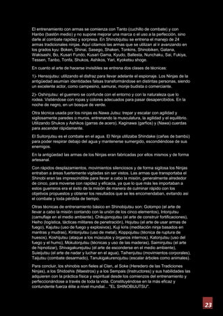 23
El entrenamiento con armas se comienza con Tanto (cuchillo de combate) y con
Hanbo (bastón medio) y no supone mejorar una marca o el uso a la perfección, sino
darle al combate rapidez y sorpresa. En Shinobijutsu se entrena el manejo de 24
armas tradicionales ninjas. Aquí citamos las armas que se utilizan al ir avanzando en
los grados kyu: Boken, Shinai, Sasego, Shaken, Tonkins, Shinobiken, Gatana,
Wakisashi, Bo, Kusari Fundo, Kusari Gama, Kyudo, Ballesta, Nunchaku, Sai, Fukiya,
Tessen, Tanbo, Tonfa, Shukos, Ashikos, Yari, Kyoketsu shoge.
En cuanto al arte de hacerse invisibles se entrena dos clases de técnicas:
1)- Hensojutsu: utilizando el disfraz para llevar adelante el espionaje. Los Ninjas de la
antigüedad asumían identidades falsas transformándose en distintas personas, siendo
un excelente actor, como campesino, samurai, monje budista o comerciante.
2)- Oshinjutsu: el guerrero se confunde con el entorno y con la naturaleza que lo
rodea. Vistiéndose con ropas y colores adecuados para pasar desapercibidos. En la
noche de negro, en un bosque de verde.
Otra técnica usada por los ninjas es Nawa Jutsu: trepar y escalar con agilidad y
sigilosamente paredes o muros, entrenando la musculatura, la agilidad y el equilibrio.
Utilizando Shukos y Ashikos (garras de acero), Kaginawa (garfios) y (Nawa) cuerdas
para ascender rápidamente.
El Suitonjutsu es el combate en el agua. El Ninja utilizaba Shindake (cañas de bambú)
para poder respirar debajo del agua y mantenerse sumergido, escondiéndose de sus
enemigos.
En la antigüedad las armas de los Ninjas eran fabricadas por ellos mismos y de forma
artesanal.
Con rápidos desplazamientos, movimientos silenciosos y de forma sigilosa los Ninjas
entraban a áreas fuertemente vigiladas sin ser vistos. Las armas que transportaba el
Shinobi eran las imprescindible para llevar a cabo la misión, generalmente alrededor
de cinco, para moverse con rapidez y eficacia, ya que lo que más les importaban a
estos guerreros era el éxito de la misión de manera de culminar rápido con los
objetivos propuestos y obtener los resultados que se les encomendaban, evitando asi
el combate y toda pérdida de tiempo.
Otras técnicas de entrenamiento básico en Shinobijutsu son: Gotompo (el arte de
llevar a cabo la misión contando con la unión de los cinco elementos), Intonjutsu
(camuflaje en el medio ambiente), Chikujonojutsu (el arte de construir fortificaciones),
Heiho (logística, tácticas militares de penetración), Hojutsu (el arte de usar armas de
fuego), Kajutsu (uso de fuego y explosivos), Kuji kiris (meditación ninja basados en
mantras y mudras), Kintonjutsu (uso de metal), Koppojutsu (técnica de ruptura de
huesos), Koshijutsu (ataque a los músculos y órganos internos), Katonjutsu (uso del
fuego y el humo), Mokutonjutsu (técnicas y uso de las maderas), Saiminjutsu (el arte
de hipnotizar), Shivagakurejutsu (el arte de esconderse en el medio ambiente),
Suieijutsu (el arte de nadar y luchar en el agua), Taihenjutsu (movimientos corporales),
Taijutsu (combate desarmado), Tanukigakurenojutsu (escalar árboles como animales).
Para concluir, los shinobis son fieles al Clan, al Soke (Heredero de las Tradiciones
Ninjas), a los Shidoshis (Maestros) y a los Sempais (Instructores) y sus habilidades las
adquieren con la práctica física y espiritual desde los comienzos del entrenamiento y
perfeccionándose a través de toda la vida. Constituyéndose en la más eficaz y
contundente fuerza élite a nivel mundial... "EL SHINOBIJUTSU".
 