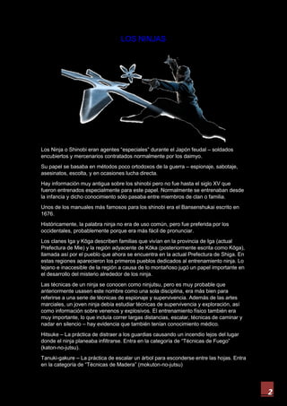 2
LOS NINJAS
Los Ninja o Shinobi eran agentes “especiales” durante el Japón feudal – soldados
encubiertos y mercenarios contratados normalmente por los daimyo.
Su papel se basaba en métodos poco ortodoxos de la guerra – espionaje, sabotaje,
asesinatos, escolta, y en ocasiones lucha directa.
Hay información muy antigua sobre los shinobi pero no fue hasta el siglo XV que
fueron entrenados especialmente para este papel. Normalmente se entrenaban desde
la infancia y dicho conocimiento sólo pasaba entre miembros de clan o familia.
Unos de los manuales más famosos para los shinobi era el Bansenshukai escrito en
1676.
Históricamente, la palabra ninja no era de uso común, pero fue preferida por los
occidentales, probablemente porque era más fácil de pronunciar.
Los clanes Iga y Kōga describen familias que vivían en la provincia de Iga (actual
Prefectura de Mie) y la región adyacente de Kōka (posteriormente escrita como Kōga),
llamada así por el pueblo que ahora se encuentra en la actual Prefectura de Shiga. En
estas regiones aparecieron los primeros pueblos dedicados al entrenamiento ninja. Lo
lejano e inaccesible de la región a causa de lo montañoso jugó un papel importante en
el desarrollo del misterio alrededor de los ninja.
Las técnicas de un ninja se conocen como ninjutsu, pero es muy probable que
anteriormente usasen este nombre como una sola disciplina, era más bien para
referirse a una serie de técnicas de espionaje y supervivencia. Además de las artes
marciales, un joven ninja debía estudiar técnicas de supervivencia y exploración, así
como información sobre venenos y explosivos. El entrenamiento físico también era
muy importante, lo que incluía correr largas distancias, escalar, técnicas de caminar y
nadar en silencio – hay evidencia que también tenían conocimiento médico.
Hitsuke – La práctica de distraer a los guardias causando un incendio lejos del lugar
donde el ninja planeaba infiltrarse. Entra en la categoría de “Técnicas de Fuego”
(katon-no-jutsu).
Tanuki-gakure – La práctica de escalar un árbol para esconderse entre las hojas. Entra
en la categoría de “Técnicas de Madera” (mokuton-no-jutsu)
 