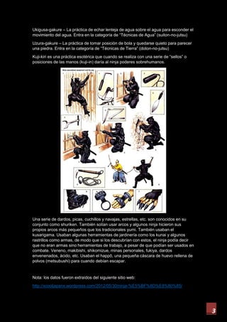 3
Ukigusa-gakure – La práctica de echar lenteja de agua sobre el agua para esconder el
movimiento del agua. Entra en la categoría de “Técnicas de Agua” (suiton-no-jutsu)
Uzura-gakure – La práctica de tomar posición de bola y quedarse quieto para parecer
una piedra. Entra en la categoría de “Técnicas de Tierra” (doton-no-jutsu)
Kuji-kiri es una práctica esotérica que cuando se realiza con una serie de “sellos” o
posiciones de las manos (kuji-in) daría al ninja poderes sobrehumanos.
Una serie de dardos, picas, cuchillos y navajas, estrellas, etc. son conocidos en su
conjunto como shuriken. También solían usar arcos y algunos ninja hicieron sus
propios arcos más pequeños que los tradicionales yumi. También usaban el
kusarigama. Usaban algunas herramientas de jardinería como los kunai y algunos
rastrillos como armas, de modo que si los descubrían con estos, el ninja podía decir
que no eran armas sino herramientas de trabajo, a pesar de que podían ser usados en
combate. Veneno, makibishi, shikomizue, minas personales, fukiya, dardos
envenenados, ácido, etc. Usaban el happō, una pequeña cáscara de huevo rellena de
polvos (metsubushi) para cuando debían escapar.
Nota: los datos fueron extraídos del siguiente sitio web:
http://xcooljapanx.wordpress.com/2012/05/30/ninja-%E5%BF%8D%E8%80%85/
 
