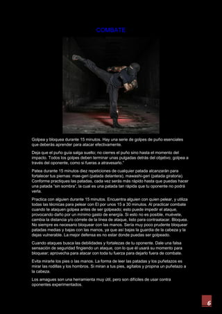 6
COMBATE
Golpea y bloquea durante 15 minutos. Hay una serie de golpes de puño esenciales
que deberás aprender para atacar efectivamente.
Deja que el puño guía salga suelto; no cierres el puño sino hasta el momento del
impacto. Todos los golpes deben terminar unas pulgadas detrás del objetivo; golpea a
través del oponente, como si fueras a atravesarlo.”
Patea durante 15 minutos diez repeticiones de cualquier patada alcanzarán para
fortalecer tus piernas: mae-geri (patada delantera), mawashi-geri (patada giratoria).
Conforme practiques las patadas, cada vez serás más rápido hasta que puedas hacer
una patada “sin sombra”, la cual es una patada tan rápida que tu oponente no podrá
verla.
Practica con alguien durante 15 minutos. Encuentra alguien con quien pelear, y utiliza
todas las técnicas para pelear con El por unos 15 a 30 minutos. Al practicar combate
cuando te ataquen golpea antes de ser golpeado; esto puede impedir el ataque,
provocando daño por un mínimo gasto de energía. Si esto no es posible, muévete,
cambia la distancia y/o córrete de la línea de ataque, listo para contraatacar. Bloquea.
No siempre es necesario bloquear con las manos. Sería muy poco prudente bloquear
patadas medias y bajas con las manos, ya que así bajas la guardia de la cabeza y la
dejas vulnerable. La mejor defensa es no estar donde puedas ser golpeado.
Cuando ataques busca las debilidades y fortalezas de tu oponente. Dale una falsa
sensación de seguridad fingiendo un ataque, con lo que él usará su momento para
bloquear; aprovecha para atacar con toda tu fuerza para dejarlo fuera de combate.
Evita mirarle los pies o las manos. La forma de leer las patadas y los puñetazos es
mirar las rodillas y los hombros. Si miran a tus pies, agítalos y propina un puñetazo a
la cabeza.
Los amagues son una herramienta muy útil, pero son difíciles de usar contra
oponentes experimentados.
 
