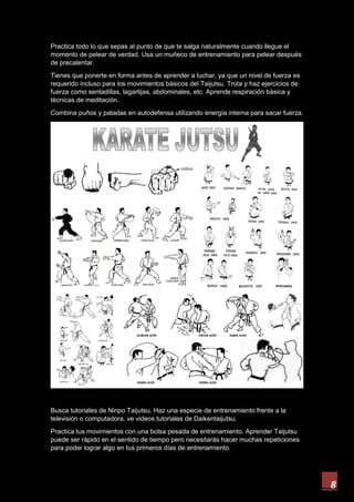 8
Practica todo lo que sepas al punto de que te salga naturalmente cuando llegue el
momento de pelear de verdad. Usa un muñeco de entrenamiento para pelear después
de precalentar.
Tienes que ponerte en forma antes de aprender a luchar, ya que un nivel de fuerza es
requerido incluso para los movimientos básicos del Taijutsu. Trota y haz ejercicios de
fuerza como sentadillas, lagartijas, abdominales, etc. Aprende respiración básica y
técnicas de meditación.
Combina puños y patadas en autodefensa utilizando energía interna para sacar fuerza.
Busca tutoriales de Ninpo Taijutsu. Haz una especie de entrenamiento frente a la
televisión o computadora, ve videos tutoriales de Daikentaijutsu.
Practica tus movimientos con una bolsa pesada de entrenamiento. Aprender Taijutsu
puede ser rápido en el sentido de tiempo pero necesitarás hacer muchas repeticiones
para poder lograr algo en tus primeros días de entrenamiento.
 