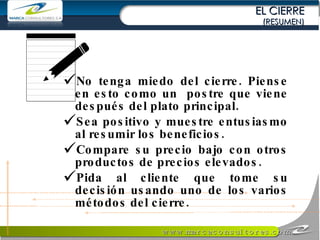 EL CIERRE (RESUMEN) No tenga miedo del cierre. Piense en esto como un  postre que viene después del plato principal. Sea positivo y muestre entusiasmo al resumir los beneficios. Compare su precio bajo con otros productos de precios elevados. Pida al cliente que tome su decisión usando uno de los varios métodos del cierre. 