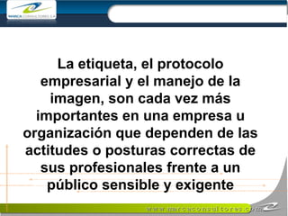 La etiqueta, el protocolo empresarial y el manejo de la imagen, son cada vez más importantes en una empresa u organización que dependen de las actitudes o posturas correctas de sus profesionales frente a un público sensible y exigente 