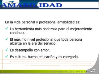 En la vida personal y profesional amabilidad es: La herramienta más poderosa para el mejoramiento continuo.  El máximo nivel profesional que toda persona alcanza en la era del servicio. Es desempeño con amor. Es cultura, buena educación y es categoría. AMABILIDAD 