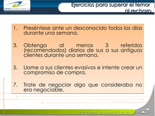 Ejercicios para superar el temor  al rechazo Preséntese ante un desconocido todos los días durante una semana. Obtenga al menos 3 referidos (recomendados) diarios de sus a sus antiguos clientes durante una semana. Llame a sus clientes evasivos e intente crear un compromiso de compra. Trate de negociar algo que consideraba no era negociable. 