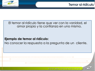 Temor al ridículo El temor al ridículo tiene que ver con la vanidad, el amor propio y la confianza en uno mismo. Ejemplo de temor al ridículo:   No conocer la respuesta a la pregunta de un  cliente. 