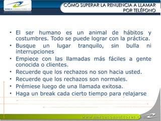 CÓMO SUPERAR LA RENUENCIA A LLAMAR POR TELÉFONO El ser humano es un animal de hábitos y costumbres. Todo se puede lograr con la práctica. Busque un lugar tranquilo, sin bulla ni interrupciones  Empiece con las llamadas más fáciles a gente conocida o clientes.  Recuerde que los rechazos no son hacia usted. Recuerde que los rechazos son normales. Prémiese luego de una llamada exitosa. Haga un break cada cierto tiempo para relajarse 