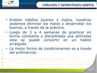 CREANDO Y DESTRUYENDO HÁBITOS Existen hábitos buenos y malos, nosotros podemos eliminar los malos y desarrollar los buenos, a través de la práctica. Luego de 3 a 4 semanas de practicar en forma constante y disciplinada una actividad esta se puede convertir en un hábito arraigado. La mejor forma de condicionarnos es a través del premiarnos. 