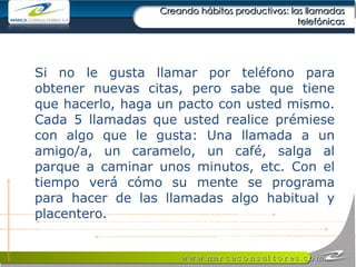 Creando hábitos productivos: las llamadas telefónicas Si no le gusta llamar por teléfono para obtener nuevas citas, pero sabe que tiene que hacerlo, haga un pacto con usted mismo. Cada 5 llamadas que usted realice prémiese con algo que le gusta: Una llamada a un amigo/a, un caramelo, un café, salga al parque a caminar unos minutos, etc. Con el tiempo verá cómo su mente se programa para hacer de las llamadas algo habitual y placentero. 