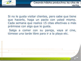 Creando hábitos productivos: las citas de ventas Si no le gusta visitar clientes, pero sabe que tiene que hacerlo, haga un pacto con usted mismo. Cada semana que realice 15 citas efectivas o más prémiese con algo que le gusta.  Salga a comer con su pareja, vaya al cine, tómese una tarde libre para ir a la playa etc.  