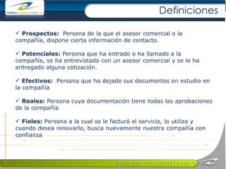 Prospectos:  Persona de la que el asesor comercial o la compañía, dispone cierta información de contacto.  Potenciales:  Persona que ha entrado o ha llamado a la compañía, se ha entrevistado con un asesor comercial y se le ha entregado alguna cotización.  Efectivos:  Persona que ha dejado sus documentos en estudio en la compañía  Reales:  Persona cuya documentación tiene todas las aprobaciones de la compañía Fieles:  Persona a la cual se le facturó el servicio, lo utiliza y cuando desea renovarlo, busca nuevamente nuestra compañía con confianza Definiciones 