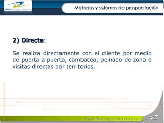 2) Directa : Se realiza directamente con el cliente por medio de puerta a puerta, cambaceo, peinado de zona o visitas directas por territorios. Métodos y sistemas de prospectación 