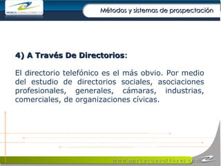 4) A Través De Directorios : El directorio telefónico es el más obvio. Por medio del estudio de directorios sociales, asociaciones profesionales, generales, cámaras, industrias, comerciales, de organizaciones cívicas. Métodos y sistemas de prospectación 