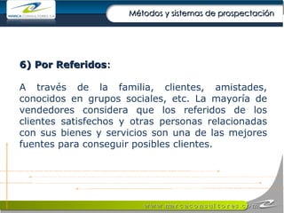 6) Por Referidos : A través de la familia, clientes, amistades, conocidos en grupos sociales, etc. La mayoría de vendedores considera que los referidos de los clientes satisfechos y otras personas relacionadas con sus bienes y servicios son una de las mejores fuentes para conseguir posibles clientes. Métodos y sistemas de prospectación 