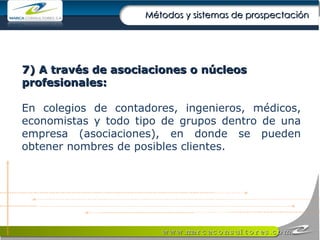 7) A través de asociaciones o núcleos profesionales: En colegios de contadores, ingenieros, médicos, economistas y todo tipo de grupos dentro de una empresa (asociaciones), en donde se pueden obtener nombres de posibles clientes. Métodos y sistemas de prospectación 