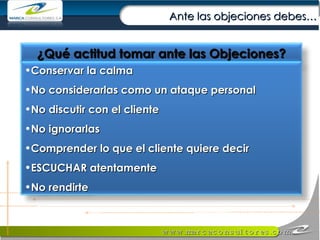 Ante las objeciones debes… ¿Qué actitud tomar ante las Objeciones? Conservar la calma No considerarlas como un ataque personal No discutir con el cliente No ignorarlas Comprender lo que el cliente quiere decir ESCUCHAR atentamente No rendirte 