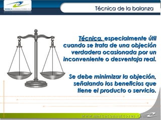 Técnica,  especialmente útil cuando se trata de una objeción verdadera ocasionada por un inconveniente o desventaja real.  Se debe minimizar la objeción, señalando los beneficios que tiene el producto o servicio. Técnica de la balanza 