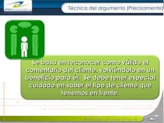 Técnica del argumento (Precisamente) Se basa en reconocer como válido el comentario del cliente, volviéndolo en un beneficio para él.  Se debe tener especial cuidado en saber el tipo de cliente que tenemos en frente. 