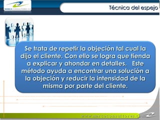 Técnica del espejo Se trata de repetir la objeción tal cual la dijo el cliente. Con ello se logra que tienda a explicar y ahondar en detalles.  Este método ayuda a encontrar una solución a la objeción y reducir la intensidad de la misma por parte del cliente. 