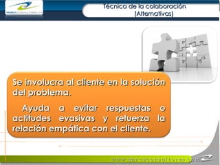 Técnica de la colaboración  (Alternativas) Se involucra al cliente en la solución del problema.  Ayuda a evitar respuestas o actitudes evasivas y refuerza la relación empática con el cliente. 