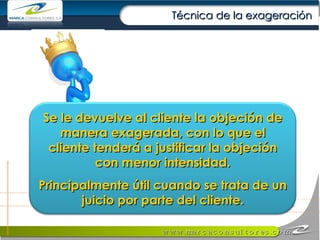 Técnica de la exageración Se le devuelve al cliente la objeción de manera exagerada, con lo que el cliente tenderá a justificar la objeción con menor intensidad. Principalmente útil cuando se trata de un juicio por parte del cliente. 