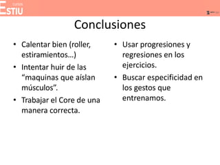 Conclusiones
• Calentar bien (roller,
estiramientos…)
• Intentar huir de las
“maquinas que aíslan
músculos”.
• Trabajar el Core de una
manera correcta.
• Usar progresiones y
regresiones en los
ejercicios.
• Buscar especificidad en
los gestos que
entrenamos.
 