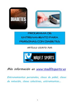 PROGRAMA DE
           ENTRENAMIENTO PARA
          PERSONAS CON DIABETES

                 ARTÍCULO ESCRITO POR:




Más información en www.madfitsports.es

Entrenamientos personales, clases de pádel, clases
de natación, clases colectivas, estiramientos…




                         1
 