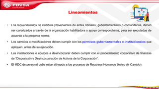 • Los requerimientos de cambios provenientes de entes oficiales, gubernamentales o comunitarios, deben
ser canalizados a través de la organización habilitadora o apoyo correspondiente, para ser ejecutadas de
acuerdo a la presente norma.
• Los cambios o modificaciones deben cumplir con los permisos gubernamentales e institucionales que
apliquen, antes de su ejecución.
• Las instalaciones o equipos a desincorporar deben cumplir con el procedimiento corporativo de finanzas
de “Disposición y Desincorporación de Activos de la Corporación”.
• El MDC de personal debe estar alineado a los procesos de Recursos Humanos (Aviso de Cambio)
Lineamientos
 