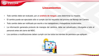 Lineamientos
• Todo cambio debe ser evaluado, por un análisis de riesgos, para determinar su impacto.
• El cambio puede ser ejecutado sólo si cumple con los requisitos del proceso de Manejo del Cambio.
• Todo cambio debe ser notificado por escrito a los trabajadores y trabajadoras involucrados.
• La información generada producto de manejos del cambios, debe ser actualizada y divulgada a todo el
personal antes del cierre del MDC.
• Los cambios o modificaciones deben cumplir con los todos los trámites de permisos que apliquen.
 