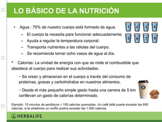 LO BÁSICO DE LA NUTRICIÓN Agua : 70% de nuestro cuerpo está formado de agua. El cuerpo la necesita para funcionar adecuadamente. Ayuda a regular la temperatura corporal. Transporta nutrientes a las células del cuerpo. Se recomienda tomar ocho vasos de agua al día. Calorías: La unidad de energía con que se mide el combustible que abastece al cuerpo para realizar sus actividades.  Se crean y almacenan en el cuerpo a través del consumo de proteínas, grasas y carbohidratos en nuestros alimentos.  Desde el más pequeño simple gesto hasta una carrera de 5 km conllevan un gasto de calorías determinado. Ejemplo: 15 minutos de aeróbicos = 100 calorías quemadas. Un café latté puede exceder las 600 calorías, si le añadimos un muffin podría exceder las 1.000 calorías. 