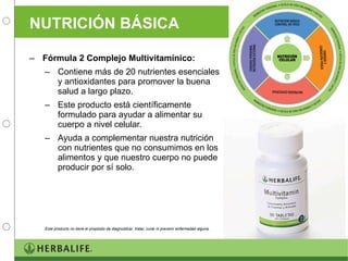 NUTRICIÓN BÁSICA Fórmula 2 Complejo Multivitamínico:  Contiene más de 20 nutrientes esenciales y antioxidantes para promover la buena salud a largo plazo. Este producto está científicamente formulado para ayudar a alimentar su cuerpo a nivel celular. Ayuda a complementar nuestra nutrición con nutrientes que no consumimos en los alimentos y que nuestro cuerpo no puede producir por sí solo. Este producto no tiene el propósito de diagnosticar, tratar, curar ni prevenir enfermedad alguna. 
