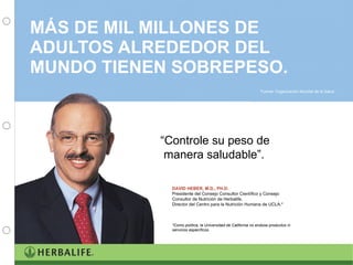MÁS DE MIL MILLONES DE ADULTOS ALREDEDOR DEL MUNDO TIENEN SOBREPESO.  “ Controle su peso de  manera saludable”. DAVID HEBER, M.D., PH.D. Presidente del Consejo Consultor Científico y Consejo Consultor de Nutrición de Herbalife.  Director del Centro para la Nutrición Humana de UCLA.* *Como política, la Universidad de California no endosa productos ni servicios específicos. Fuente: Organización Mundial de la Salud 
