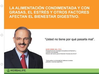 LA ALIMENTACIÓN CONDIMENTADA Y CON GRASAS, EL ESTRÉS Y OTROS FACTORES AFECTAN EL BIENESTAR DIGESTIVO. DAVID HEBER, M.D., PH.D. Presidente de los Consejos Consultores de Nutrición y Científico de Herbalife.  Director del Centro para la Nutrición Humana de UCLA*. *Como política, la Universidad de California no endosa productos ni servicios específicos. “ Usted no tiene por qué pasarla mal”.  