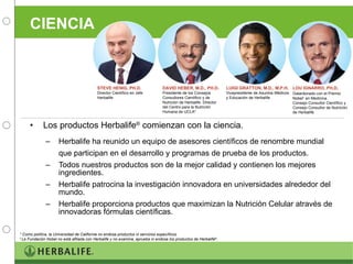 CIENCIA Los productos Herbalife ®  comienzan con la ciencia. Herbalife ha reunido un equipo de asesores científicos de renombre mundial que participan en el desarrollo y programas de prueba de los productos.  Todos nuestros productos son de la mejor calidad y contienen los mejores ingredientes. Herbalife patrocina la investigación innovadora en universidades alrededor del mundo. Herbalife proporciona productos que maximizan la Nutrición Celular através de innovadoras fórmulas científicas. STEVE HENIG, PH.D. Director Científico en Jefe  Herbalife DAVID HEBER, M.D., PH.D. Presidente de los Consejos Consultores Científico y de Nutrición de Herbalife. Director del Centro para la Nutrición Humana de UCLA* LUIGI GRATTON, M.D., M.P.H. Vicepresidente de Asuntos Médicos y Educación de Herbalife LOU IGNARRO, PH.D. Galardonado con el Premio   Nobel †  en Medicina.  Consejo Consultor Científico y Consejo Consultor de Nutrición de Herbalife * Como política, la Universidad de California no endosa productos ni servicios específicos. †  La Fundación Nobel no está afiliada con Herbalife y no examina, aprueba ni endosa los productos de Herbalife ® . 