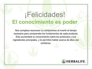 ¡Felicidades! El conocimiento es poder Nos complace reconocer su compromiso al invertir el tiempo necesario para comprender los fundamentos de cada producto. Esto aumentará su conocimiento sobre los productos y sus ingredientes principales, y le permitirá hablar acerca de ellos con confianza. 