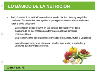 LO BÁSICO DE LA NUTRICIÓN Antioxidantes: Los antioxidantes derivados de plantas, frutas y vegetales contienen fitonutrientes que ayudan a proteger las células de los radicales libres y de la oxidación. La oxidación puede ocurrir en las células del cuerpo y el daño ocasionado es por moléculas altamente reactivas llamadas  radicales libres . Los  fitonutrientes  son nutrientes derivados de plantas, frutas y vegetales  conocidos por apoyar el bienestar; son los que le dan a las frutas y verduras sus hermosos colores. 